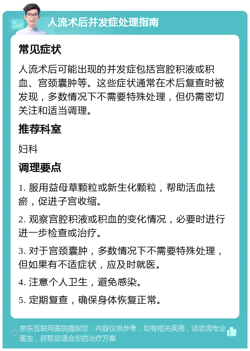 人流术后并发症处理指南 常见症状 人流术后可能出现的并发症包括宫腔积液或积血、宫颈囊肿等。这些症状通常在术后复查时被发现，多数情况下不需要特殊处理，但仍需密切关注和适当调理。 推荐科室 妇科 调理要点 1. 服用益母草颗粒或新生化颗粒，帮助活血祛瘀，促进子宫收缩。 2. 观察宫腔积液或积血的变化情况，必要时进行进一步检查或治疗。 3. 对于宫颈囊肿，多数情况下不需要特殊处理，但如果有不适症状，应及时就医。 4. 注意个人卫生，避免感染。 5. 定期复查，确保身体恢复正常。