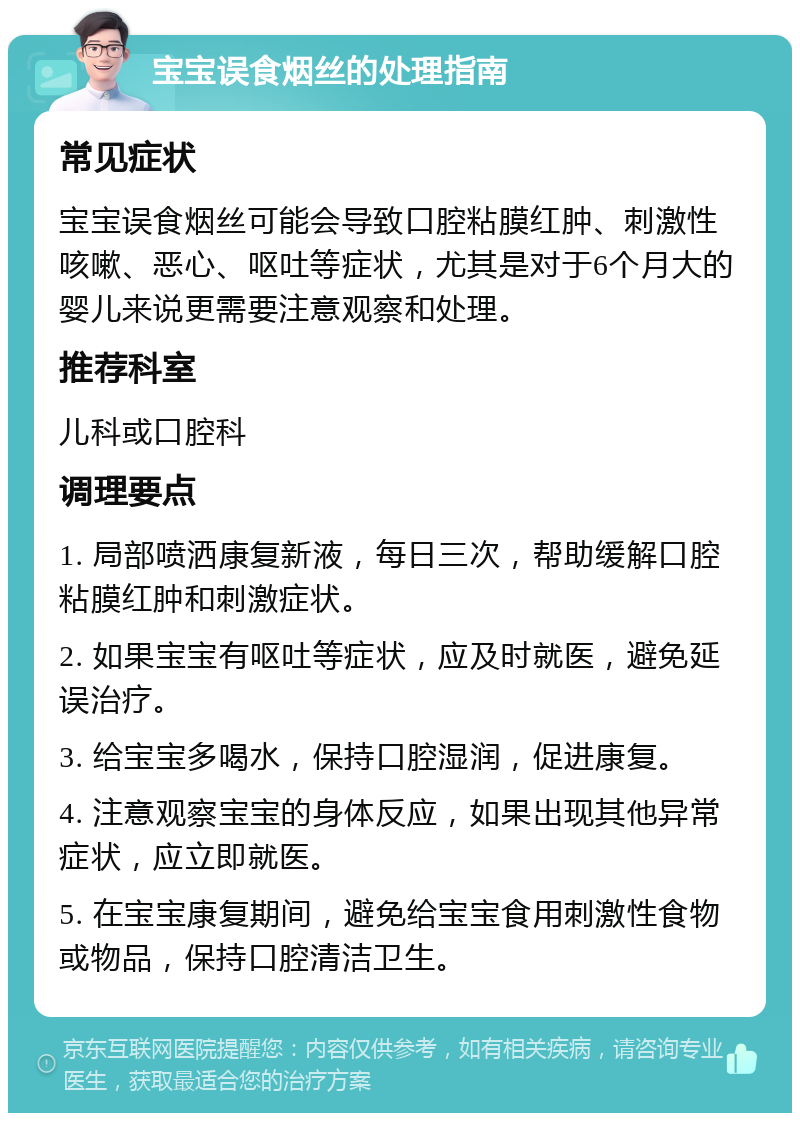 宝宝误食烟丝的处理指南 常见症状 宝宝误食烟丝可能会导致口腔粘膜红肿、刺激性咳嗽、恶心、呕吐等症状，尤其是对于6个月大的婴儿来说更需要注意观察和处理。 推荐科室 儿科或口腔科 调理要点 1. 局部喷洒康复新液，每日三次，帮助缓解口腔粘膜红肿和刺激症状。 2. 如果宝宝有呕吐等症状，应及时就医，避免延误治疗。 3. 给宝宝多喝水，保持口腔湿润，促进康复。 4. 注意观察宝宝的身体反应，如果出现其他异常症状，应立即就医。 5. 在宝宝康复期间，避免给宝宝食用刺激性食物或物品，保持口腔清洁卫生。