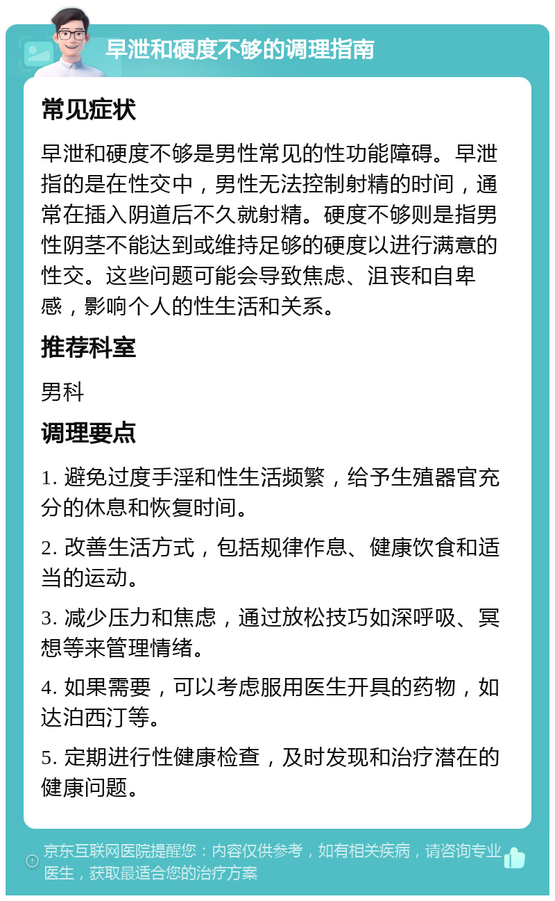 早泄和硬度不够的调理指南 常见症状 早泄和硬度不够是男性常见的性功能障碍。早泄指的是在性交中，男性无法控制射精的时间，通常在插入阴道后不久就射精。硬度不够则是指男性阴茎不能达到或维持足够的硬度以进行满意的性交。这些问题可能会导致焦虑、沮丧和自卑感，影响个人的性生活和关系。 推荐科室 男科 调理要点 1. 避免过度手淫和性生活频繁，给予生殖器官充分的休息和恢复时间。 2. 改善生活方式，包括规律作息、健康饮食和适当的运动。 3. 减少压力和焦虑，通过放松技巧如深呼吸、冥想等来管理情绪。 4. 如果需要，可以考虑服用医生开具的药物，如达泊西汀等。 5. 定期进行性健康检查，及时发现和治疗潜在的健康问题。