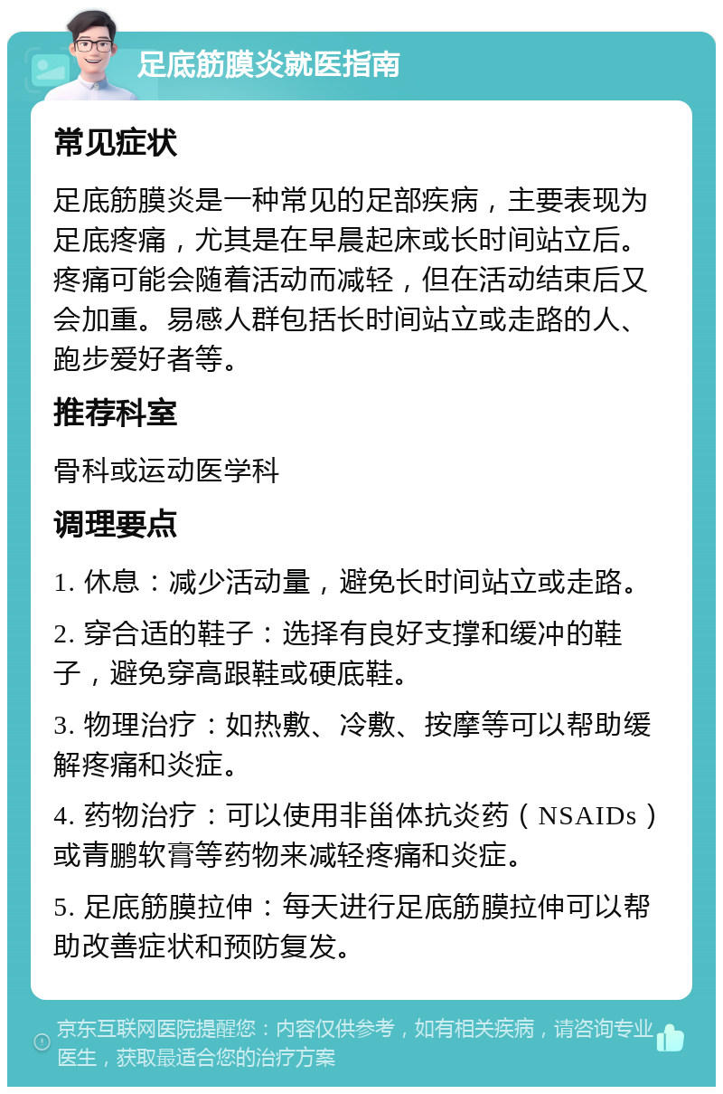 足底筋膜炎就医指南 常见症状 足底筋膜炎是一种常见的足部疾病，主要表现为足底疼痛，尤其是在早晨起床或长时间站立后。疼痛可能会随着活动而减轻，但在活动结束后又会加重。易感人群包括长时间站立或走路的人、跑步爱好者等。 推荐科室 骨科或运动医学科 调理要点 1. 休息：减少活动量，避免长时间站立或走路。 2. 穿合适的鞋子：选择有良好支撑和缓冲的鞋子，避免穿高跟鞋或硬底鞋。 3. 物理治疗：如热敷、冷敷、按摩等可以帮助缓解疼痛和炎症。 4. 药物治疗：可以使用非甾体抗炎药（NSAIDs）或青鹏软膏等药物来减轻疼痛和炎症。 5. 足底筋膜拉伸：每天进行足底筋膜拉伸可以帮助改善症状和预防复发。