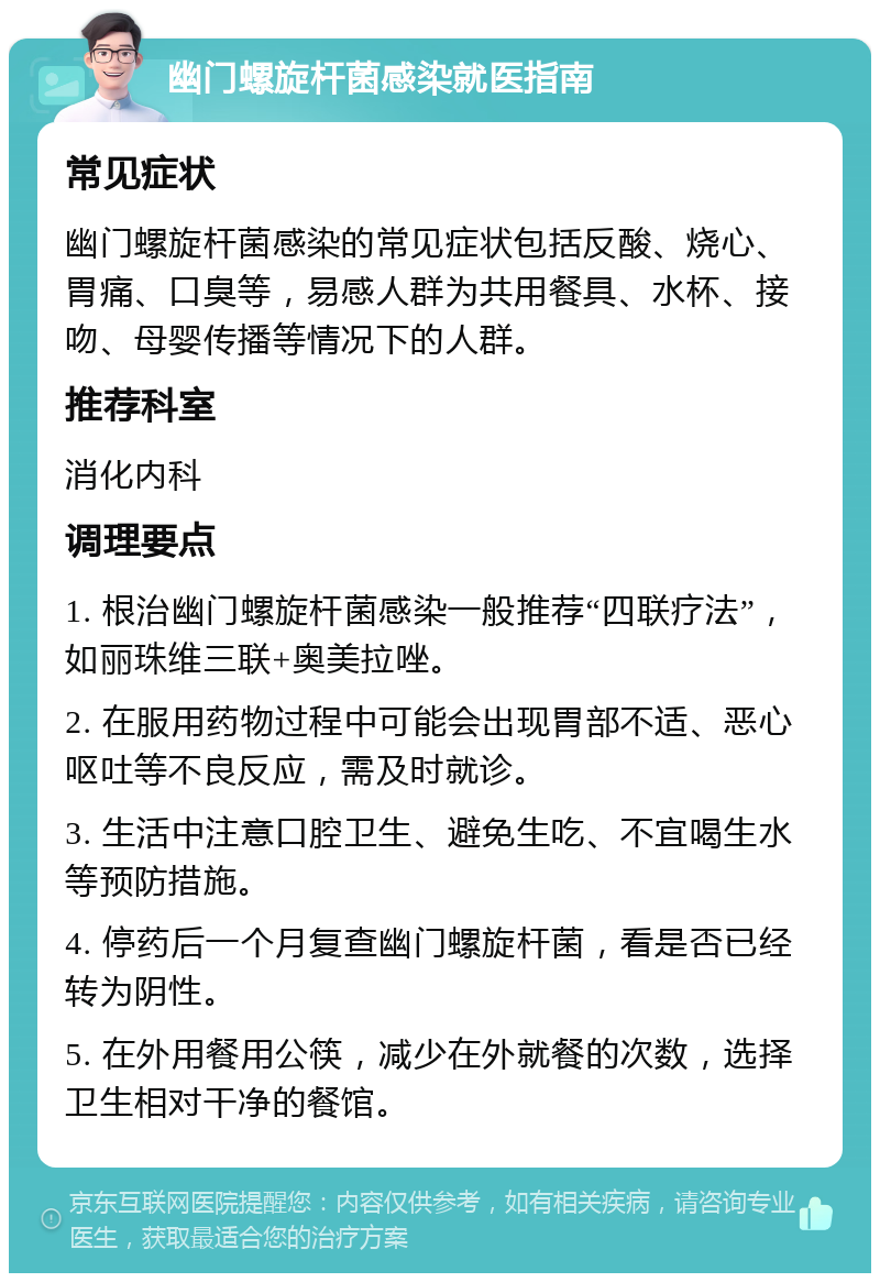 幽门螺旋杆菌感染就医指南 常见症状 幽门螺旋杆菌感染的常见症状包括反酸、烧心、胃痛、口臭等，易感人群为共用餐具、水杯、接吻、母婴传播等情况下的人群。 推荐科室 消化内科 调理要点 1. 根治幽门螺旋杆菌感染一般推荐“四联疗法”，如丽珠维三联+奥美拉唑。 2. 在服用药物过程中可能会出现胃部不适、恶心呕吐等不良反应，需及时就诊。 3. 生活中注意口腔卫生、避免生吃、不宜喝生水等预防措施。 4. 停药后一个月复查幽门螺旋杆菌，看是否已经转为阴性。 5. 在外用餐用公筷，减少在外就餐的次数，选择卫生相对干净的餐馆。