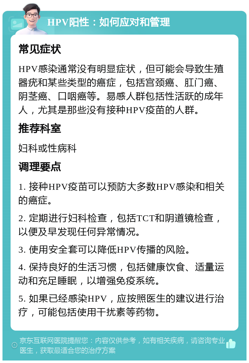 HPV阳性：如何应对和管理 常见症状 HPV感染通常没有明显症状，但可能会导致生殖器疣和某些类型的癌症，包括宫颈癌、肛门癌、阴茎癌、口咽癌等。易感人群包括性活跃的成年人，尤其是那些没有接种HPV疫苗的人群。 推荐科室 妇科或性病科 调理要点 1. 接种HPV疫苗可以预防大多数HPV感染和相关的癌症。 2. 定期进行妇科检查，包括TCT和阴道镜检查，以便及早发现任何异常情况。 3. 使用安全套可以降低HPV传播的风险。 4. 保持良好的生活习惯，包括健康饮食、适量运动和充足睡眠，以增强免疫系统。 5. 如果已经感染HPV，应按照医生的建议进行治疗，可能包括使用干扰素等药物。