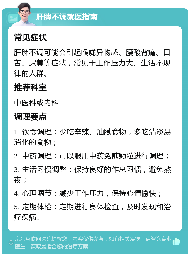 肝脾不调就医指南 常见症状 肝脾不调可能会引起喉咙异物感、腰酸背痛、口苦、尿黄等症状，常见于工作压力大、生活不规律的人群。 推荐科室 中医科或内科 调理要点 1. 饮食调理：少吃辛辣、油腻食物，多吃清淡易消化的食物； 2. 中药调理：可以服用中药免煎颗粒进行调理； 3. 生活习惯调整：保持良好的作息习惯，避免熬夜； 4. 心理调节：减少工作压力，保持心情愉快； 5. 定期体检：定期进行身体检查，及时发现和治疗疾病。