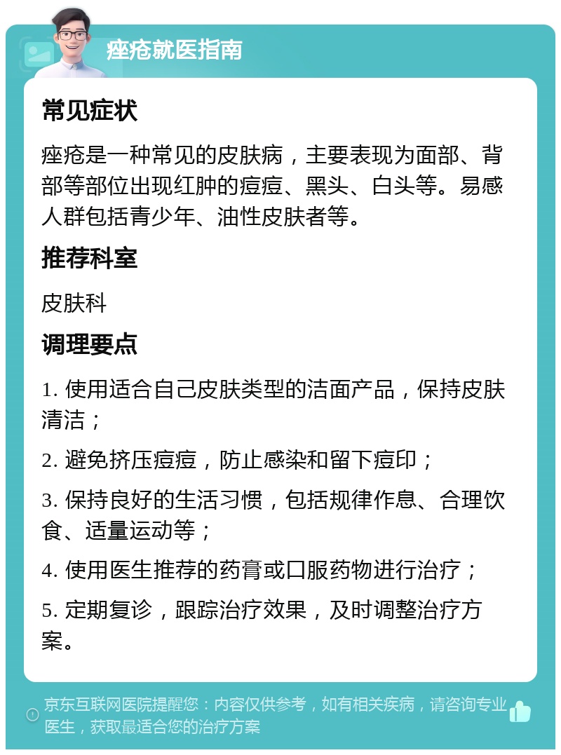 痤疮就医指南 常见症状 痤疮是一种常见的皮肤病，主要表现为面部、背部等部位出现红肿的痘痘、黑头、白头等。易感人群包括青少年、油性皮肤者等。 推荐科室 皮肤科 调理要点 1. 使用适合自己皮肤类型的洁面产品，保持皮肤清洁； 2. 避免挤压痘痘，防止感染和留下痘印； 3. 保持良好的生活习惯，包括规律作息、合理饮食、适量运动等； 4. 使用医生推荐的药膏或口服药物进行治疗； 5. 定期复诊，跟踪治疗效果，及时调整治疗方案。