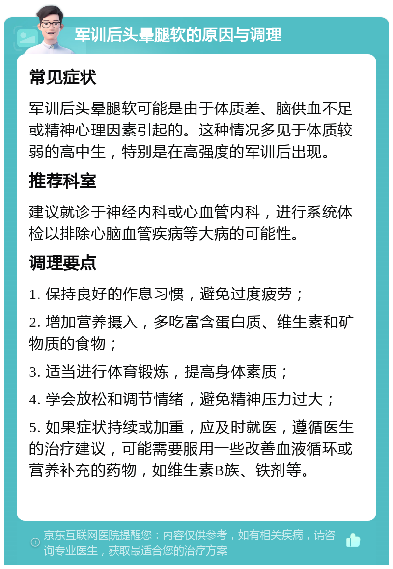 军训后头晕腿软的原因与调理 常见症状 军训后头晕腿软可能是由于体质差、脑供血不足或精神心理因素引起的。这种情况多见于体质较弱的高中生，特别是在高强度的军训后出现。 推荐科室 建议就诊于神经内科或心血管内科，进行系统体检以排除心脑血管疾病等大病的可能性。 调理要点 1. 保持良好的作息习惯，避免过度疲劳； 2. 增加营养摄入，多吃富含蛋白质、维生素和矿物质的食物； 3. 适当进行体育锻炼，提高身体素质； 4. 学会放松和调节情绪，避免精神压力过大； 5. 如果症状持续或加重，应及时就医，遵循医生的治疗建议，可能需要服用一些改善血液循环或营养补充的药物，如维生素B族、铁剂等。