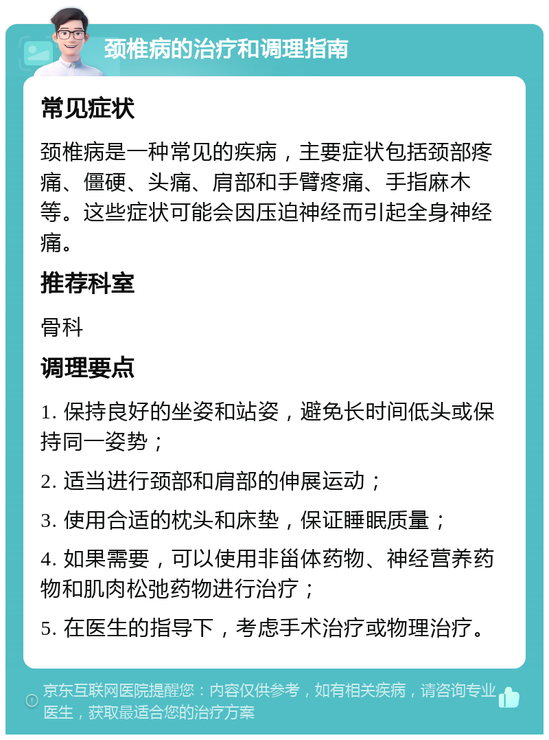 颈椎病的治疗和调理指南 常见症状 颈椎病是一种常见的疾病，主要症状包括颈部疼痛、僵硬、头痛、肩部和手臂疼痛、手指麻木等。这些症状可能会因压迫神经而引起全身神经痛。 推荐科室 骨科 调理要点 1. 保持良好的坐姿和站姿，避免长时间低头或保持同一姿势； 2. 适当进行颈部和肩部的伸展运动； 3. 使用合适的枕头和床垫，保证睡眠质量； 4. 如果需要，可以使用非甾体药物、神经营养药物和肌肉松弛药物进行治疗； 5. 在医生的指导下，考虑手术治疗或物理治疗。