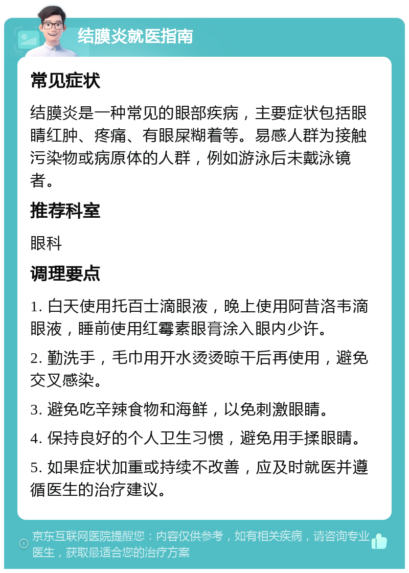 结膜炎就医指南 常见症状 结膜炎是一种常见的眼部疾病，主要症状包括眼睛红肿、疼痛、有眼屎糊着等。易感人群为接触污染物或病原体的人群，例如游泳后未戴泳镜者。 推荐科室 眼科 调理要点 1. 白天使用托百士滴眼液，晚上使用阿昔洛韦滴眼液，睡前使用红霉素眼膏涂入眼内少许。 2. 勤洗手，毛巾用开水烫烫晾干后再使用，避免交叉感染。 3. 避免吃辛辣食物和海鲜，以免刺激眼睛。 4. 保持良好的个人卫生习惯，避免用手揉眼睛。 5. 如果症状加重或持续不改善，应及时就医并遵循医生的治疗建议。