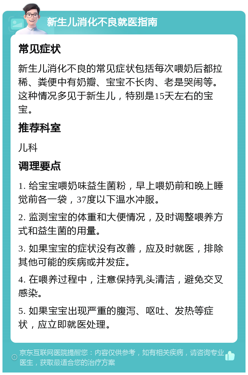 新生儿消化不良就医指南 常见症状 新生儿消化不良的常见症状包括每次喂奶后都拉稀、粪便中有奶瓣、宝宝不长肉、老是哭闹等。这种情况多见于新生儿，特别是15天左右的宝宝。 推荐科室 儿科 调理要点 1. 给宝宝喂奶味益生菌粉，早上喂奶前和晚上睡觉前各一袋，37度以下温水冲服。 2. 监测宝宝的体重和大便情况，及时调整喂养方式和益生菌的用量。 3. 如果宝宝的症状没有改善，应及时就医，排除其他可能的疾病或并发症。 4. 在喂养过程中，注意保持乳头清洁，避免交叉感染。 5. 如果宝宝出现严重的腹泻、呕吐、发热等症状，应立即就医处理。