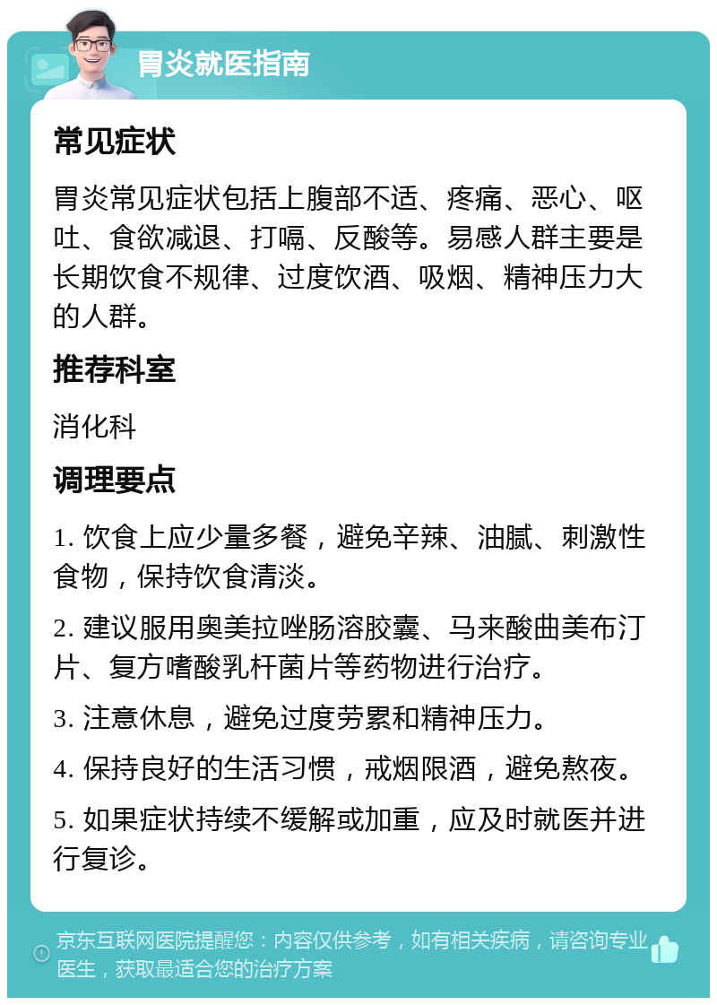 胃炎就医指南 常见症状 胃炎常见症状包括上腹部不适、疼痛、恶心、呕吐、食欲减退、打嗝、反酸等。易感人群主要是长期饮食不规律、过度饮酒、吸烟、精神压力大的人群。 推荐科室 消化科 调理要点 1. 饮食上应少量多餐，避免辛辣、油腻、刺激性食物，保持饮食清淡。 2. 建议服用奥美拉唑肠溶胶囊、马来酸曲美布汀片、复方嗜酸乳杆菌片等药物进行治疗。 3. 注意休息，避免过度劳累和精神压力。 4. 保持良好的生活习惯，戒烟限酒，避免熬夜。 5. 如果症状持续不缓解或加重，应及时就医并进行复诊。