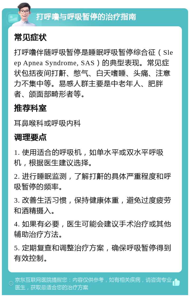 打呼噜与呼吸暂停的治疗指南 常见症状 打呼噜伴随呼吸暂停是睡眠呼吸暂停综合征（Sleep Apnea Syndrome, SAS）的典型表现。常见症状包括夜间打鼾、憋气、白天嗜睡、头痛、注意力不集中等。易感人群主要是中老年人、肥胖者、颌面部畸形者等。 推荐科室 耳鼻喉科或呼吸内科 调理要点 1. 使用适合的呼吸机，如单水平或双水平呼吸机，根据医生建议选择。 2. 进行睡眠监测，了解打鼾的具体严重程度和呼吸暂停的频率。 3. 改善生活习惯，保持健康体重，避免过度疲劳和酒精摄入。 4. 如果有必要，医生可能会建议手术治疗或其他辅助治疗方法。 5. 定期复查和调整治疗方案，确保呼吸暂停得到有效控制。