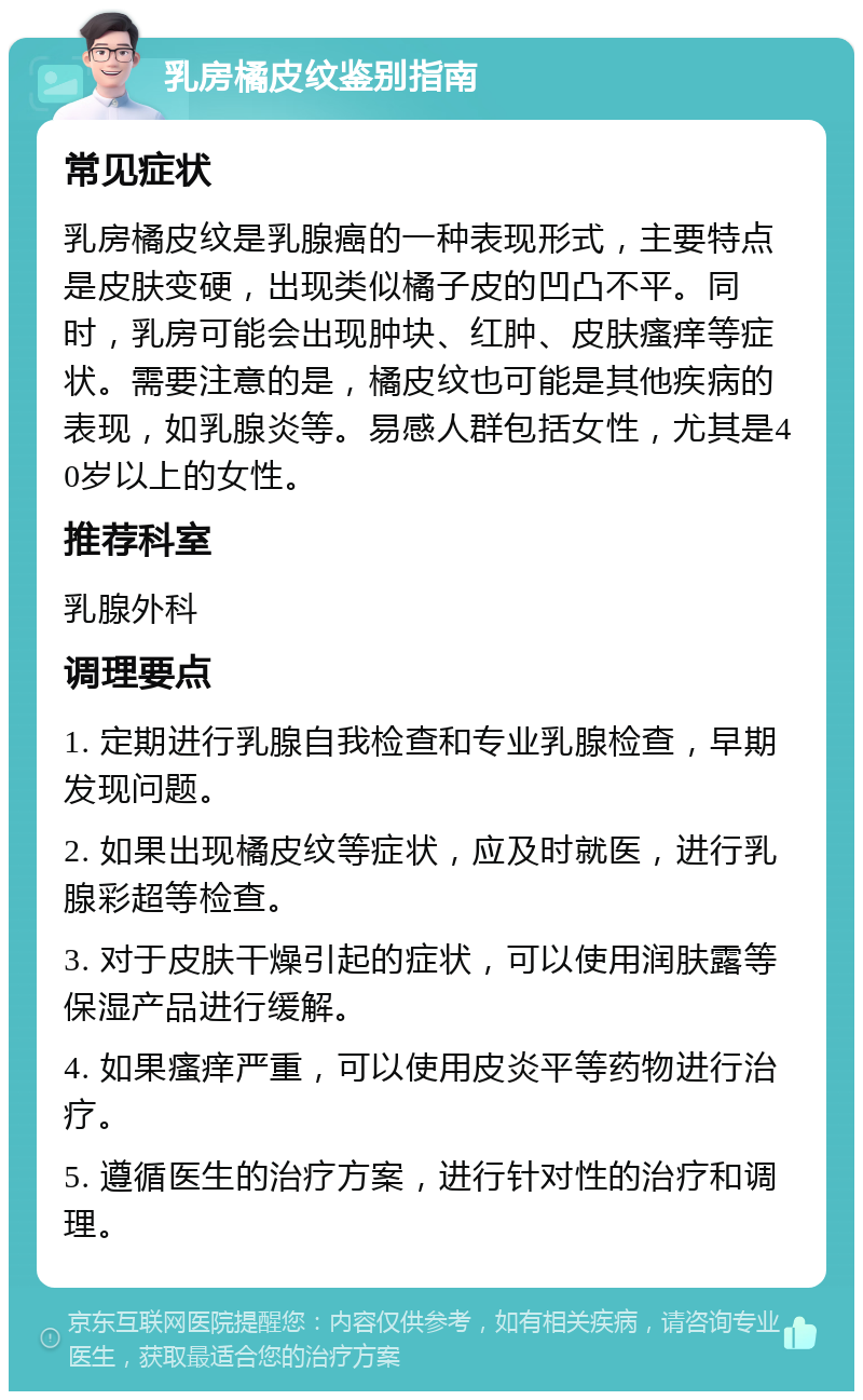 乳房橘皮纹鉴别指南 常见症状 乳房橘皮纹是乳腺癌的一种表现形式，主要特点是皮肤变硬，出现类似橘子皮的凹凸不平。同时，乳房可能会出现肿块、红肿、皮肤瘙痒等症状。需要注意的是，橘皮纹也可能是其他疾病的表现，如乳腺炎等。易感人群包括女性，尤其是40岁以上的女性。 推荐科室 乳腺外科 调理要点 1. 定期进行乳腺自我检查和专业乳腺检查，早期发现问题。 2. 如果出现橘皮纹等症状，应及时就医，进行乳腺彩超等检查。 3. 对于皮肤干燥引起的症状，可以使用润肤露等保湿产品进行缓解。 4. 如果瘙痒严重，可以使用皮炎平等药物进行治疗。 5. 遵循医生的治疗方案，进行针对性的治疗和调理。