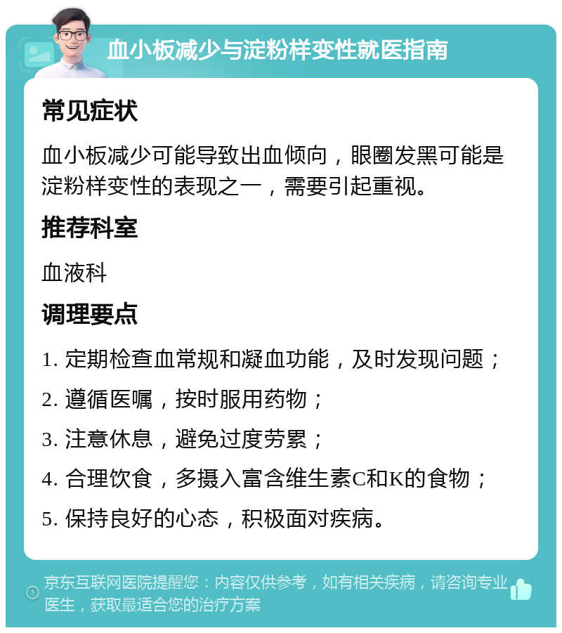 血小板减少与淀粉样变性就医指南 常见症状 血小板减少可能导致出血倾向，眼圈发黑可能是淀粉样变性的表现之一，需要引起重视。 推荐科室 血液科 调理要点 1. 定期检查血常规和凝血功能，及时发现问题； 2. 遵循医嘱，按时服用药物； 3. 注意休息，避免过度劳累； 4. 合理饮食，多摄入富含维生素C和K的食物； 5. 保持良好的心态，积极面对疾病。