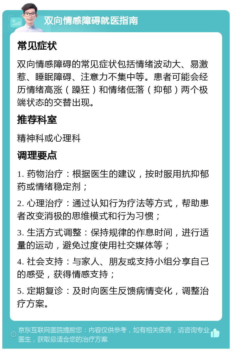 双向情感障碍就医指南 常见症状 双向情感障碍的常见症状包括情绪波动大、易激惹、睡眠障碍、注意力不集中等。患者可能会经历情绪高涨（躁狂）和情绪低落（抑郁）两个极端状态的交替出现。 推荐科室 精神科或心理科 调理要点 1. 药物治疗：根据医生的建议，按时服用抗抑郁药或情绪稳定剂； 2. 心理治疗：通过认知行为疗法等方式，帮助患者改变消极的思维模式和行为习惯； 3. 生活方式调整：保持规律的作息时间，进行适量的运动，避免过度使用社交媒体等； 4. 社会支持：与家人、朋友或支持小组分享自己的感受，获得情感支持； 5. 定期复诊：及时向医生反馈病情变化，调整治疗方案。