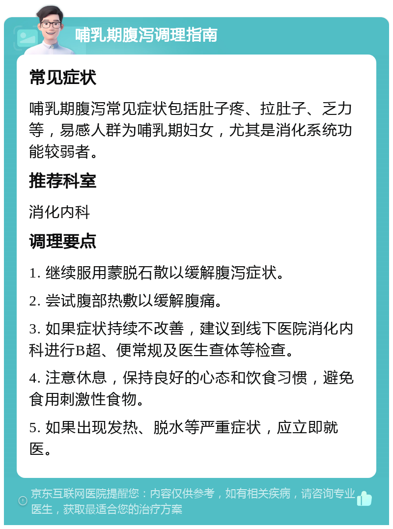 哺乳期腹泻调理指南 常见症状 哺乳期腹泻常见症状包括肚子疼、拉肚子、乏力等，易感人群为哺乳期妇女，尤其是消化系统功能较弱者。 推荐科室 消化内科 调理要点 1. 继续服用蒙脱石散以缓解腹泻症状。 2. 尝试腹部热敷以缓解腹痛。 3. 如果症状持续不改善，建议到线下医院消化内科进行B超、便常规及医生查体等检查。 4. 注意休息，保持良好的心态和饮食习惯，避免食用刺激性食物。 5. 如果出现发热、脱水等严重症状，应立即就医。