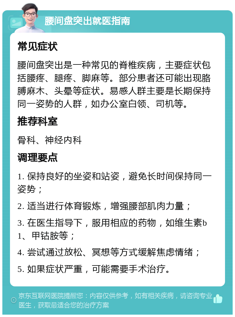 腰间盘突出就医指南 常见症状 腰间盘突出是一种常见的脊椎疾病，主要症状包括腰疼、腿疼、脚麻等。部分患者还可能出现胳膊麻木、头晕等症状。易感人群主要是长期保持同一姿势的人群，如办公室白领、司机等。 推荐科室 骨科、神经内科 调理要点 1. 保持良好的坐姿和站姿，避免长时间保持同一姿势； 2. 适当进行体育锻炼，增强腰部肌肉力量； 3. 在医生指导下，服用相应的药物，如维生素b1、甲钴胺等； 4. 尝试通过放松、冥想等方式缓解焦虑情绪； 5. 如果症状严重，可能需要手术治疗。