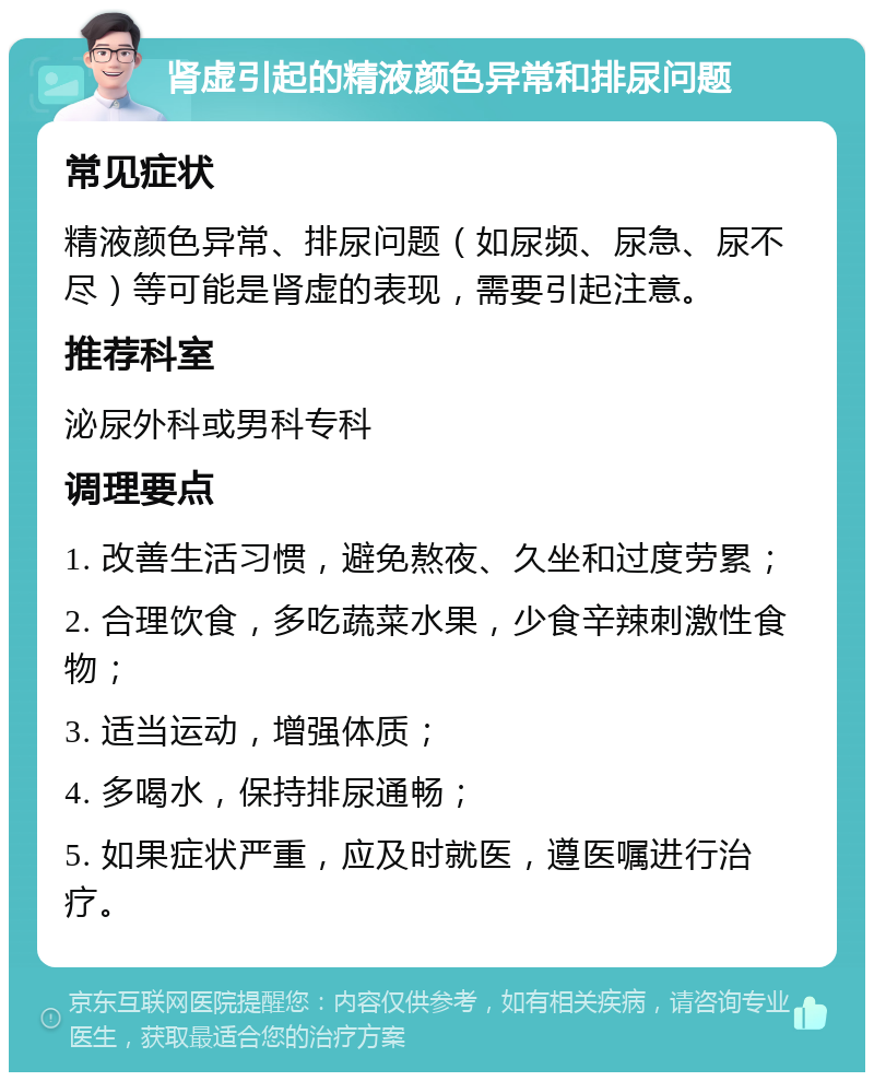 肾虚引起的精液颜色异常和排尿问题 常见症状 精液颜色异常、排尿问题（如尿频、尿急、尿不尽）等可能是肾虚的表现，需要引起注意。 推荐科室 泌尿外科或男科专科 调理要点 1. 改善生活习惯，避免熬夜、久坐和过度劳累； 2. 合理饮食，多吃蔬菜水果，少食辛辣刺激性食物； 3. 适当运动，增强体质； 4. 多喝水，保持排尿通畅； 5. 如果症状严重，应及时就医，遵医嘱进行治疗。