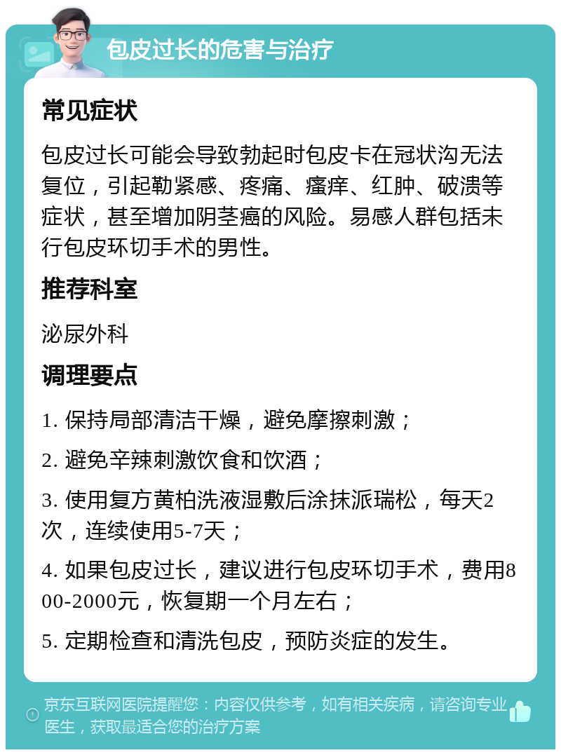 包皮过长的危害与治疗 常见症状 包皮过长可能会导致勃起时包皮卡在冠状沟无法复位，引起勒紧感、疼痛、瘙痒、红肿、破溃等症状，甚至增加阴茎癌的风险。易感人群包括未行包皮环切手术的男性。 推荐科室 泌尿外科 调理要点 1. 保持局部清洁干燥，避免摩擦刺激； 2. 避免辛辣刺激饮食和饮酒； 3. 使用复方黄柏洗液湿敷后涂抹派瑞松，每天2次，连续使用5-7天； 4. 如果包皮过长，建议进行包皮环切手术，费用800-2000元，恢复期一个月左右； 5. 定期检查和清洗包皮，预防炎症的发生。