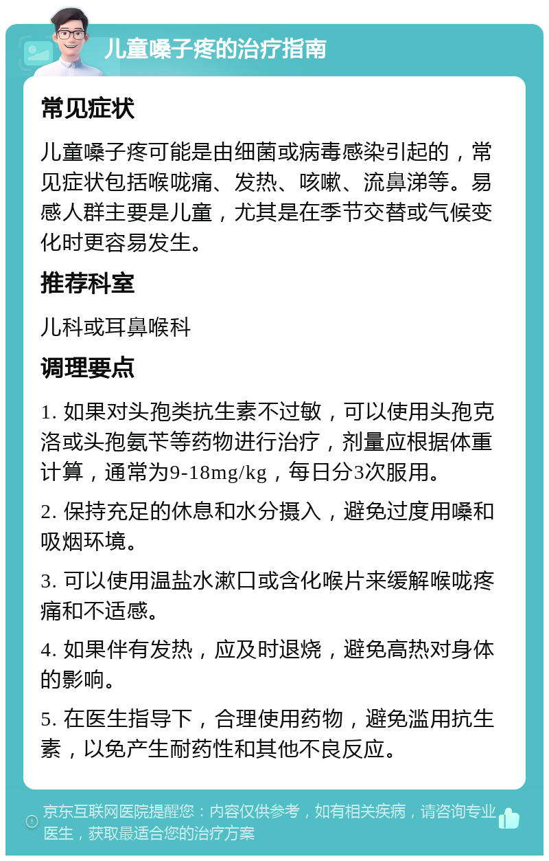 儿童嗓子疼的治疗指南 常见症状 儿童嗓子疼可能是由细菌或病毒感染引起的，常见症状包括喉咙痛、发热、咳嗽、流鼻涕等。易感人群主要是儿童，尤其是在季节交替或气候变化时更容易发生。 推荐科室 儿科或耳鼻喉科 调理要点 1. 如果对头孢类抗生素不过敏，可以使用头孢克洛或头孢氨苄等药物进行治疗，剂量应根据体重计算，通常为9-18mg/kg，每日分3次服用。 2. 保持充足的休息和水分摄入，避免过度用嗓和吸烟环境。 3. 可以使用温盐水漱口或含化喉片来缓解喉咙疼痛和不适感。 4. 如果伴有发热，应及时退烧，避免高热对身体的影响。 5. 在医生指导下，合理使用药物，避免滥用抗生素，以免产生耐药性和其他不良反应。