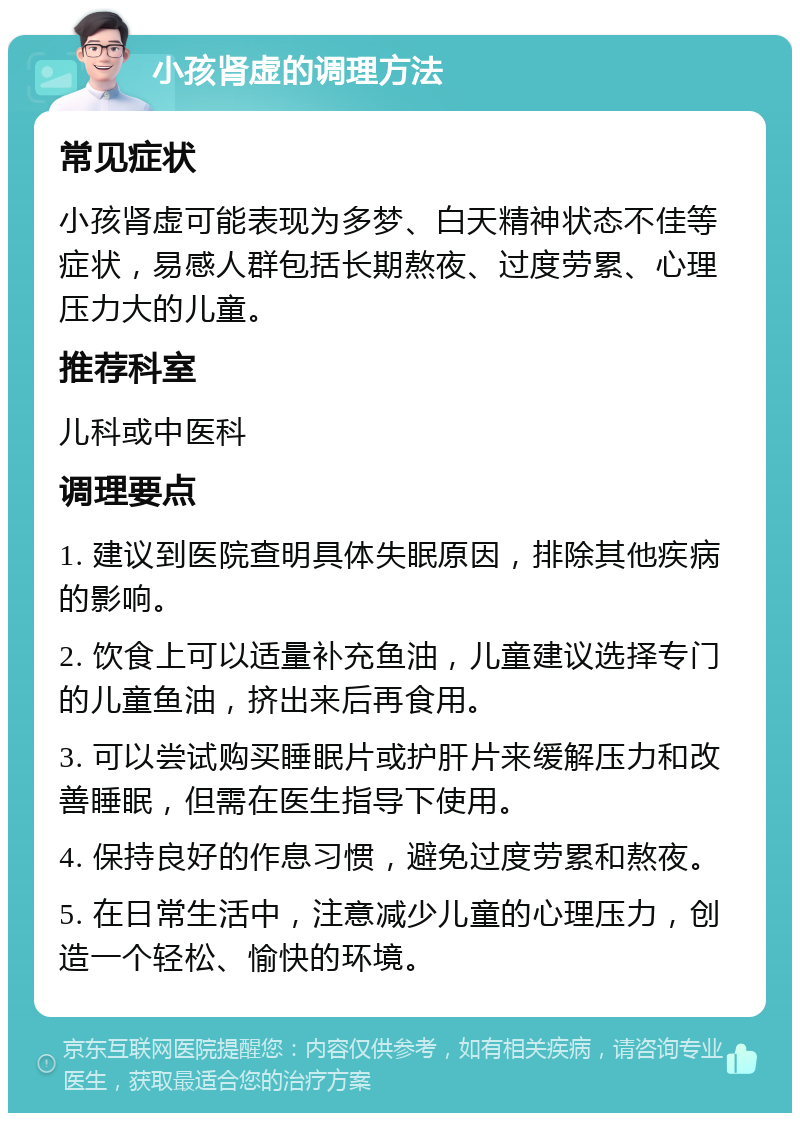 小孩肾虚的调理方法 常见症状 小孩肾虚可能表现为多梦、白天精神状态不佳等症状，易感人群包括长期熬夜、过度劳累、心理压力大的儿童。 推荐科室 儿科或中医科 调理要点 1. 建议到医院查明具体失眠原因，排除其他疾病的影响。 2. 饮食上可以适量补充鱼油，儿童建议选择专门的儿童鱼油，挤出来后再食用。 3. 可以尝试购买睡眠片或护肝片来缓解压力和改善睡眠，但需在医生指导下使用。 4. 保持良好的作息习惯，避免过度劳累和熬夜。 5. 在日常生活中，注意减少儿童的心理压力，创造一个轻松、愉快的环境。