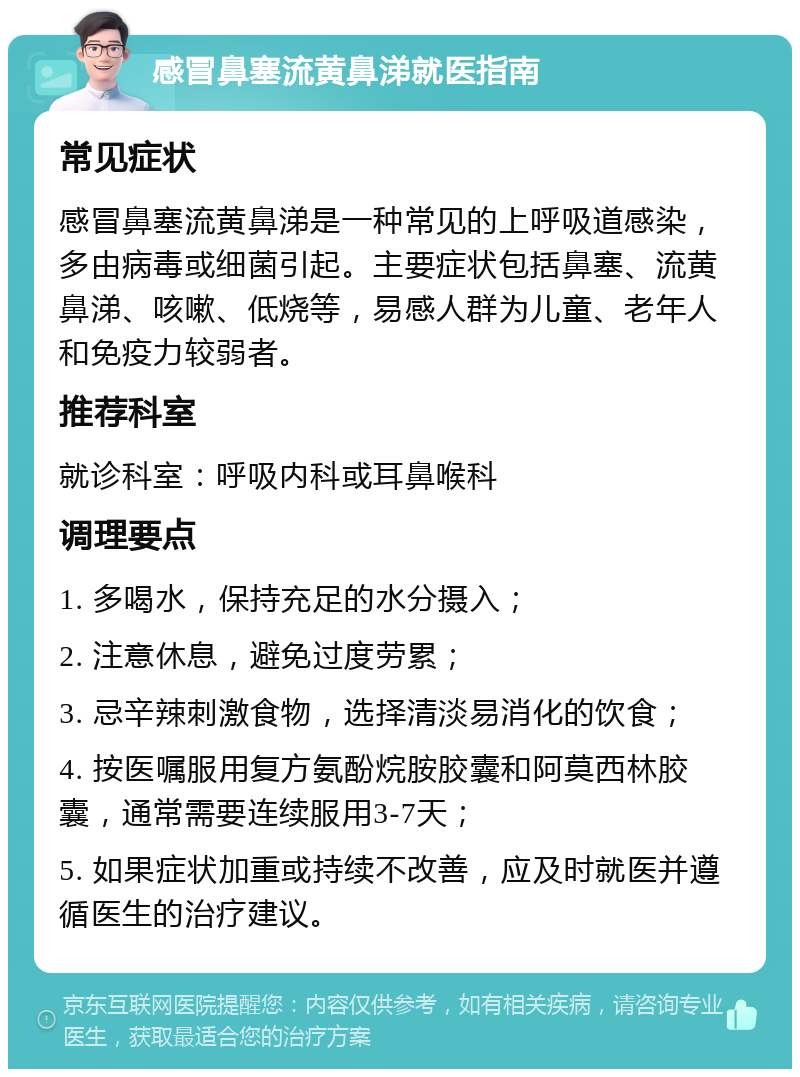 感冒鼻塞流黄鼻涕就医指南 常见症状 感冒鼻塞流黄鼻涕是一种常见的上呼吸道感染，多由病毒或细菌引起。主要症状包括鼻塞、流黄鼻涕、咳嗽、低烧等，易感人群为儿童、老年人和免疫力较弱者。 推荐科室 就诊科室：呼吸内科或耳鼻喉科 调理要点 1. 多喝水，保持充足的水分摄入； 2. 注意休息，避免过度劳累； 3. 忌辛辣刺激食物，选择清淡易消化的饮食； 4. 按医嘱服用复方氨酚烷胺胶囊和阿莫西林胶囊，通常需要连续服用3-7天； 5. 如果症状加重或持续不改善，应及时就医并遵循医生的治疗建议。