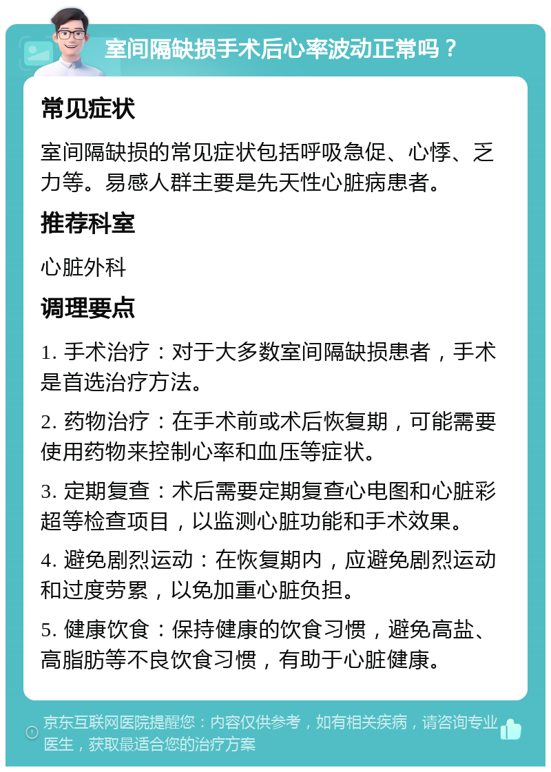 室间隔缺损手术后心率波动正常吗？ 常见症状 室间隔缺损的常见症状包括呼吸急促、心悸、乏力等。易感人群主要是先天性心脏病患者。 推荐科室 心脏外科 调理要点 1. 手术治疗：对于大多数室间隔缺损患者，手术是首选治疗方法。 2. 药物治疗：在手术前或术后恢复期，可能需要使用药物来控制心率和血压等症状。 3. 定期复查：术后需要定期复查心电图和心脏彩超等检查项目，以监测心脏功能和手术效果。 4. 避免剧烈运动：在恢复期内，应避免剧烈运动和过度劳累，以免加重心脏负担。 5. 健康饮食：保持健康的饮食习惯，避免高盐、高脂肪等不良饮食习惯，有助于心脏健康。