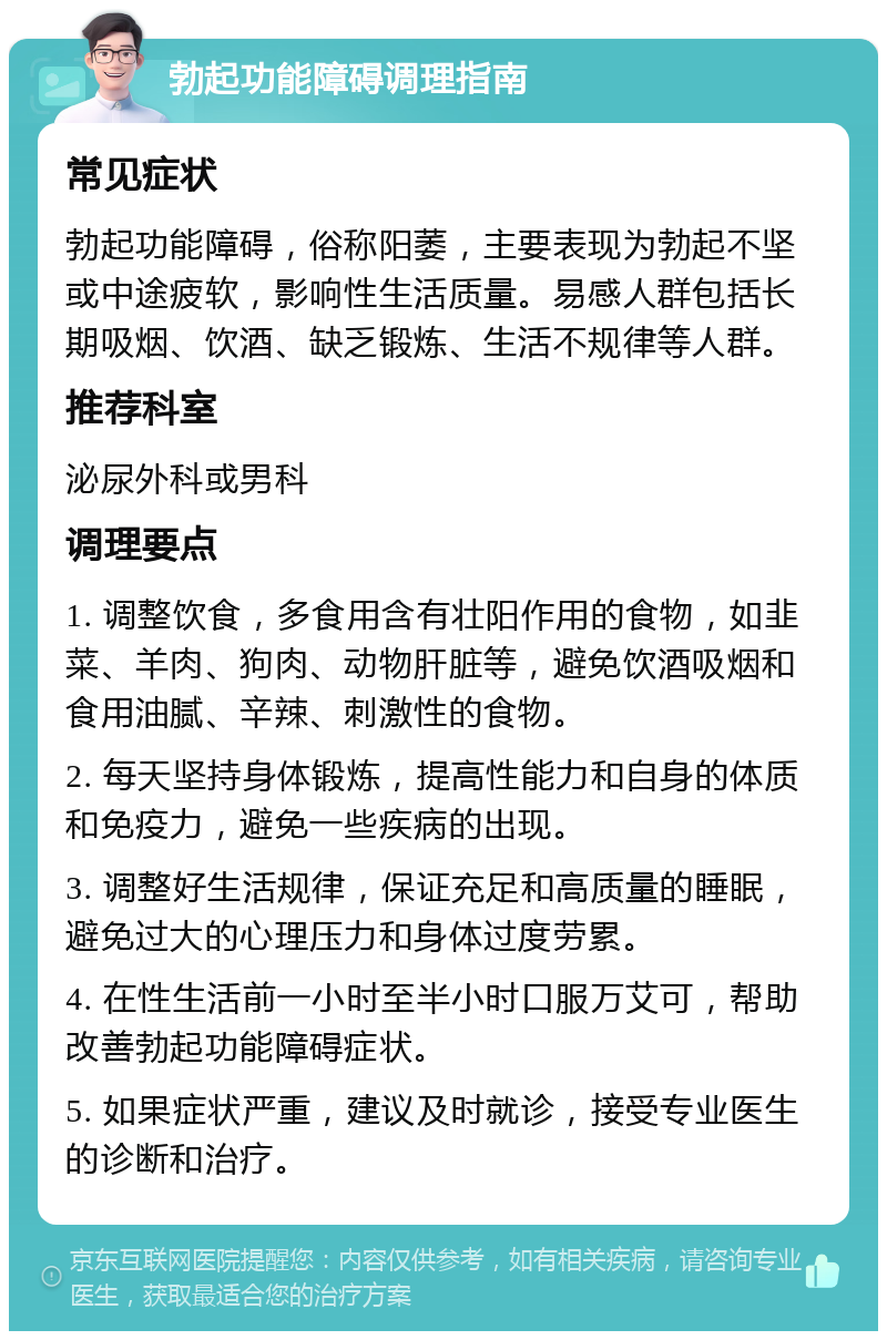 勃起功能障碍调理指南 常见症状 勃起功能障碍，俗称阳萎，主要表现为勃起不坚或中途疲软，影响性生活质量。易感人群包括长期吸烟、饮酒、缺乏锻炼、生活不规律等人群。 推荐科室 泌尿外科或男科 调理要点 1. 调整饮食，多食用含有壮阳作用的食物，如韭菜、羊肉、狗肉、动物肝脏等，避免饮酒吸烟和食用油腻、辛辣、刺激性的食物。 2. 每天坚持身体锻炼，提高性能力和自身的体质和免疫力，避免一些疾病的出现。 3. 调整好生活规律，保证充足和高质量的睡眠，避免过大的心理压力和身体过度劳累。 4. 在性生活前一小时至半小时口服万艾可，帮助改善勃起功能障碍症状。 5. 如果症状严重，建议及时就诊，接受专业医生的诊断和治疗。