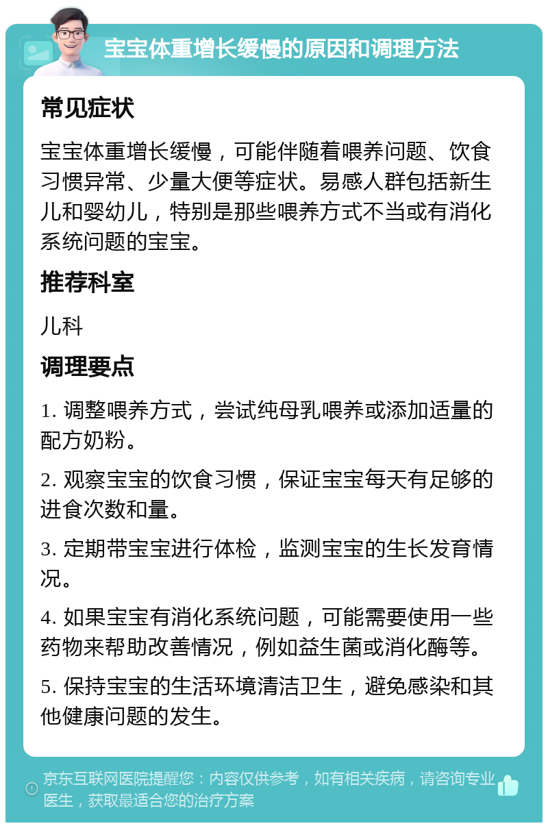 宝宝体重增长缓慢的原因和调理方法 常见症状 宝宝体重增长缓慢，可能伴随着喂养问题、饮食习惯异常、少量大便等症状。易感人群包括新生儿和婴幼儿，特别是那些喂养方式不当或有消化系统问题的宝宝。 推荐科室 儿科 调理要点 1. 调整喂养方式，尝试纯母乳喂养或添加适量的配方奶粉。 2. 观察宝宝的饮食习惯，保证宝宝每天有足够的进食次数和量。 3. 定期带宝宝进行体检，监测宝宝的生长发育情况。 4. 如果宝宝有消化系统问题，可能需要使用一些药物来帮助改善情况，例如益生菌或消化酶等。 5. 保持宝宝的生活环境清洁卫生，避免感染和其他健康问题的发生。