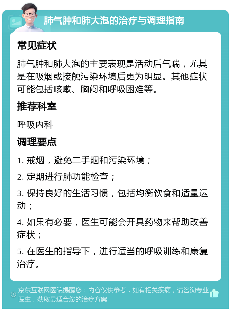 肺气肿和肺大泡的治疗与调理指南 常见症状 肺气肿和肺大泡的主要表现是活动后气喘，尤其是在吸烟或接触污染环境后更为明显。其他症状可能包括咳嗽、胸闷和呼吸困难等。 推荐科室 呼吸内科 调理要点 1. 戒烟，避免二手烟和污染环境； 2. 定期进行肺功能检查； 3. 保持良好的生活习惯，包括均衡饮食和适量运动； 4. 如果有必要，医生可能会开具药物来帮助改善症状； 5. 在医生的指导下，进行适当的呼吸训练和康复治疗。