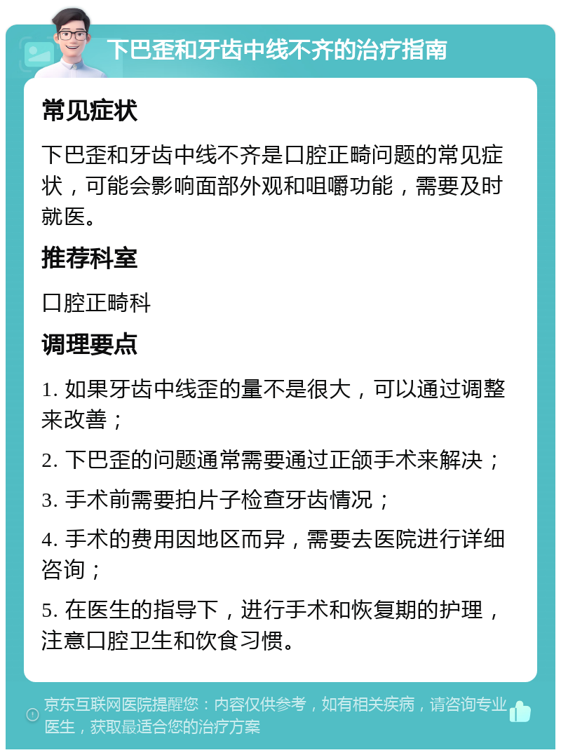 下巴歪和牙齿中线不齐的治疗指南 常见症状 下巴歪和牙齿中线不齐是口腔正畸问题的常见症状，可能会影响面部外观和咀嚼功能，需要及时就医。 推荐科室 口腔正畸科 调理要点 1. 如果牙齿中线歪的量不是很大，可以通过调整来改善； 2. 下巴歪的问题通常需要通过正颌手术来解决； 3. 手术前需要拍片子检查牙齿情况； 4. 手术的费用因地区而异，需要去医院进行详细咨询； 5. 在医生的指导下，进行手术和恢复期的护理，注意口腔卫生和饮食习惯。