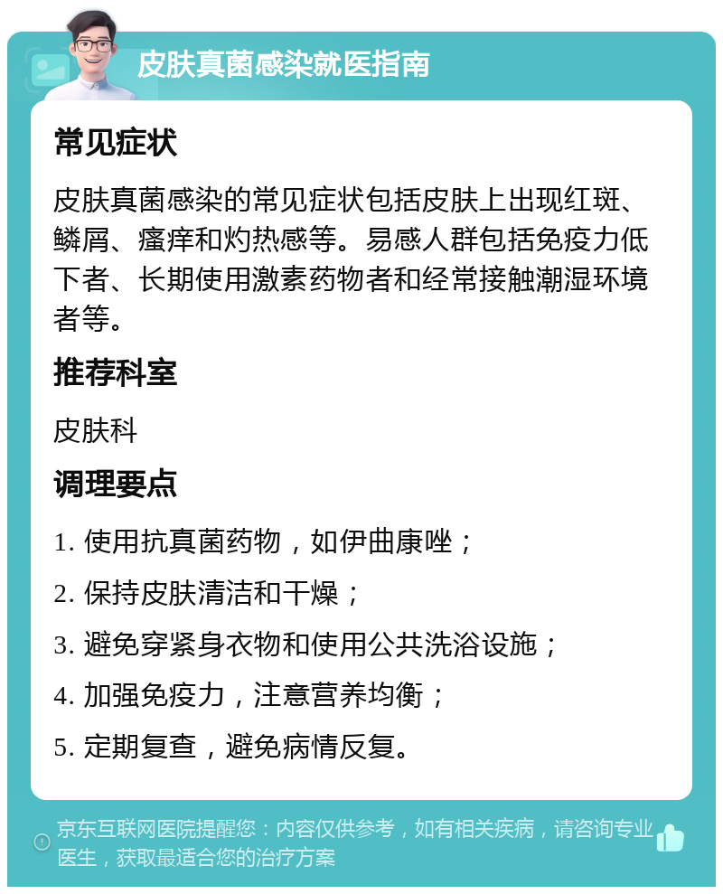 皮肤真菌感染就医指南 常见症状 皮肤真菌感染的常见症状包括皮肤上出现红斑、鳞屑、瘙痒和灼热感等。易感人群包括免疫力低下者、长期使用激素药物者和经常接触潮湿环境者等。 推荐科室 皮肤科 调理要点 1. 使用抗真菌药物，如伊曲康唑； 2. 保持皮肤清洁和干燥； 3. 避免穿紧身衣物和使用公共洗浴设施； 4. 加强免疫力，注意营养均衡； 5. 定期复查，避免病情反复。