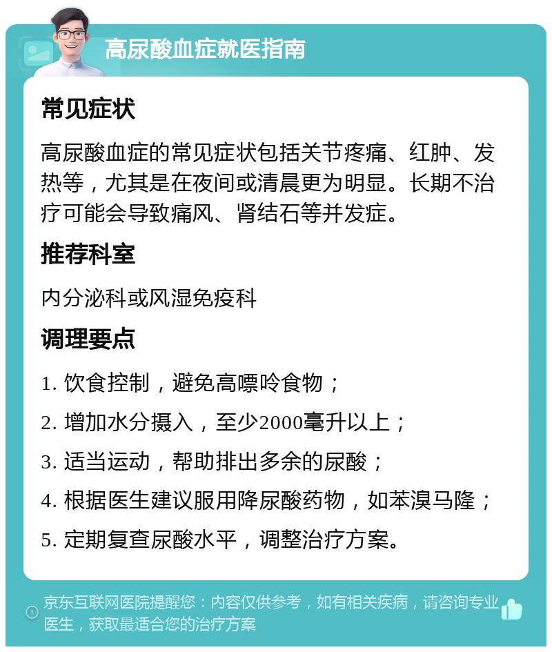 高尿酸血症就医指南 常见症状 高尿酸血症的常见症状包括关节疼痛、红肿、发热等，尤其是在夜间或清晨更为明显。长期不治疗可能会导致痛风、肾结石等并发症。 推荐科室 内分泌科或风湿免疫科 调理要点 1. 饮食控制，避免高嘌呤食物； 2. 增加水分摄入，至少2000毫升以上； 3. 适当运动，帮助排出多余的尿酸； 4. 根据医生建议服用降尿酸药物，如苯溴马隆； 5. 定期复查尿酸水平，调整治疗方案。