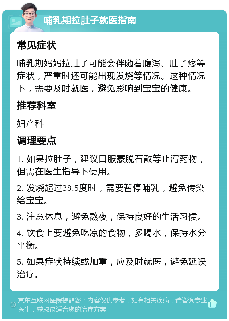 哺乳期拉肚子就医指南 常见症状 哺乳期妈妈拉肚子可能会伴随着腹泻、肚子疼等症状，严重时还可能出现发烧等情况。这种情况下，需要及时就医，避免影响到宝宝的健康。 推荐科室 妇产科 调理要点 1. 如果拉肚子，建议口服蒙脱石散等止泻药物，但需在医生指导下使用。 2. 发烧超过38.5度时，需要暂停哺乳，避免传染给宝宝。 3. 注意休息，避免熬夜，保持良好的生活习惯。 4. 饮食上要避免吃凉的食物，多喝水，保持水分平衡。 5. 如果症状持续或加重，应及时就医，避免延误治疗。