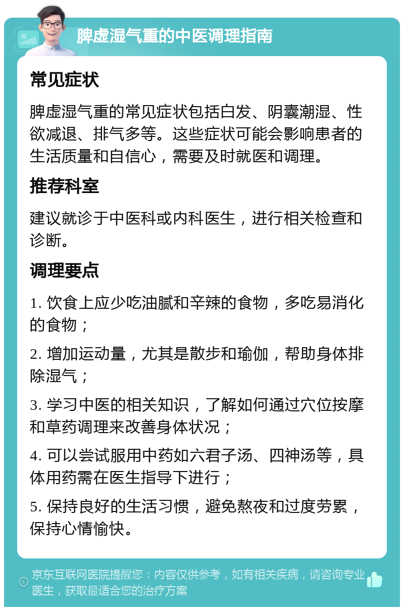 脾虚湿气重的中医调理指南 常见症状 脾虚湿气重的常见症状包括白发、阴囊潮湿、性欲减退、排气多等。这些症状可能会影响患者的生活质量和自信心，需要及时就医和调理。 推荐科室 建议就诊于中医科或内科医生，进行相关检查和诊断。 调理要点 1. 饮食上应少吃油腻和辛辣的食物，多吃易消化的食物； 2. 增加运动量，尤其是散步和瑜伽，帮助身体排除湿气； 3. 学习中医的相关知识，了解如何通过穴位按摩和草药调理来改善身体状况； 4. 可以尝试服用中药如六君子汤、四神汤等，具体用药需在医生指导下进行； 5. 保持良好的生活习惯，避免熬夜和过度劳累，保持心情愉快。