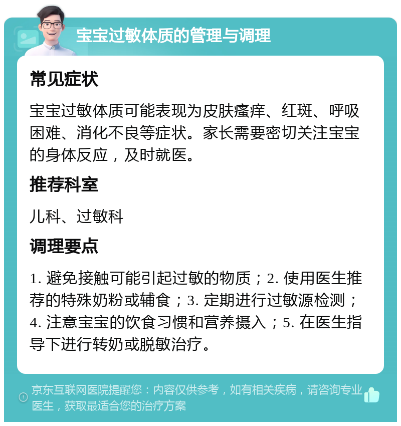 宝宝过敏体质的管理与调理 常见症状 宝宝过敏体质可能表现为皮肤瘙痒、红斑、呼吸困难、消化不良等症状。家长需要密切关注宝宝的身体反应，及时就医。 推荐科室 儿科、过敏科 调理要点 1. 避免接触可能引起过敏的物质；2. 使用医生推荐的特殊奶粉或辅食；3. 定期进行过敏源检测；4. 注意宝宝的饮食习惯和营养摄入；5. 在医生指导下进行转奶或脱敏治疗。