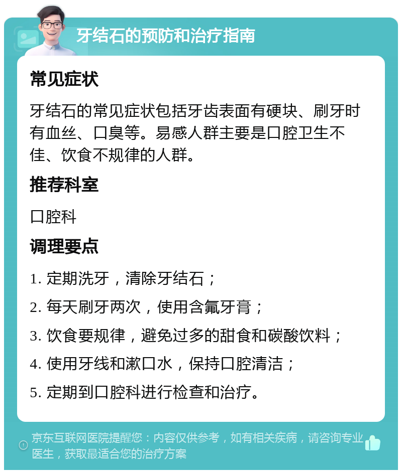 牙结石的预防和治疗指南 常见症状 牙结石的常见症状包括牙齿表面有硬块、刷牙时有血丝、口臭等。易感人群主要是口腔卫生不佳、饮食不规律的人群。 推荐科室 口腔科 调理要点 1. 定期洗牙，清除牙结石； 2. 每天刷牙两次，使用含氟牙膏； 3. 饮食要规律，避免过多的甜食和碳酸饮料； 4. 使用牙线和漱口水，保持口腔清洁； 5. 定期到口腔科进行检查和治疗。