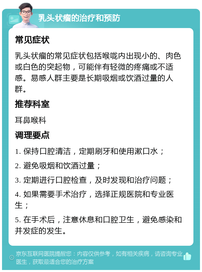 乳头状瘤的治疗和预防 常见症状 乳头状瘤的常见症状包括喉咙内出现小的、肉色或白色的突起物，可能伴有轻微的疼痛或不适感。易感人群主要是长期吸烟或饮酒过量的人群。 推荐科室 耳鼻喉科 调理要点 1. 保持口腔清洁，定期刷牙和使用漱口水； 2. 避免吸烟和饮酒过量； 3. 定期进行口腔检查，及时发现和治疗问题； 4. 如果需要手术治疗，选择正规医院和专业医生； 5. 在手术后，注意休息和口腔卫生，避免感染和并发症的发生。