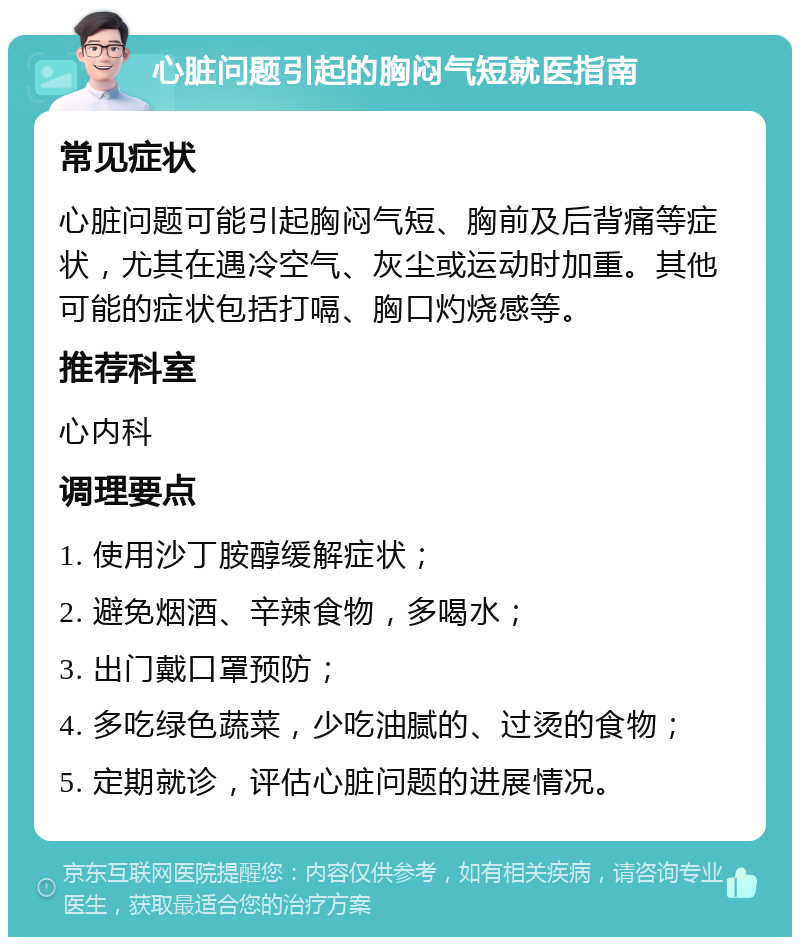 心脏问题引起的胸闷气短就医指南 常见症状 心脏问题可能引起胸闷气短、胸前及后背痛等症状，尤其在遇冷空气、灰尘或运动时加重。其他可能的症状包括打嗝、胸口灼烧感等。 推荐科室 心内科 调理要点 1. 使用沙丁胺醇缓解症状； 2. 避免烟酒、辛辣食物，多喝水； 3. 出门戴口罩预防； 4. 多吃绿色蔬菜，少吃油腻的、过烫的食物； 5. 定期就诊，评估心脏问题的进展情况。