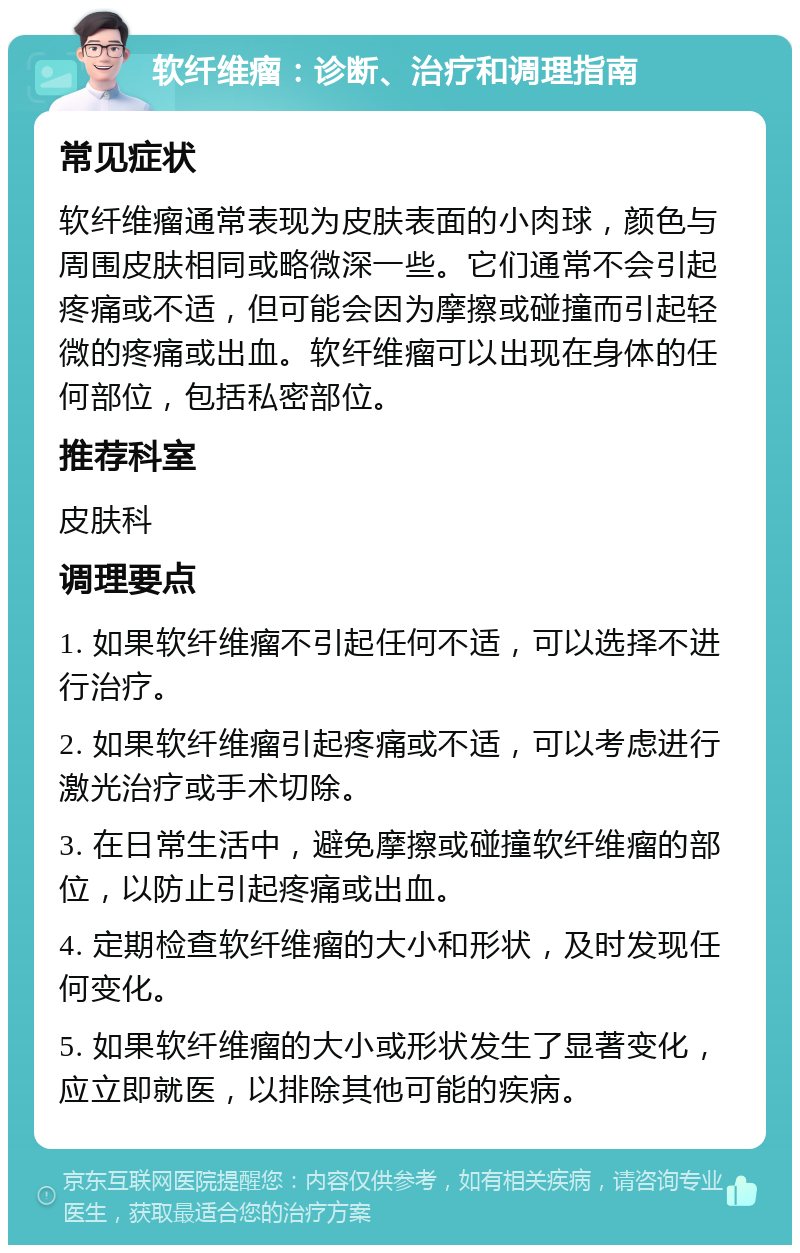 软纤维瘤：诊断、治疗和调理指南 常见症状 软纤维瘤通常表现为皮肤表面的小肉球，颜色与周围皮肤相同或略微深一些。它们通常不会引起疼痛或不适，但可能会因为摩擦或碰撞而引起轻微的疼痛或出血。软纤维瘤可以出现在身体的任何部位，包括私密部位。 推荐科室 皮肤科 调理要点 1. 如果软纤维瘤不引起任何不适，可以选择不进行治疗。 2. 如果软纤维瘤引起疼痛或不适，可以考虑进行激光治疗或手术切除。 3. 在日常生活中，避免摩擦或碰撞软纤维瘤的部位，以防止引起疼痛或出血。 4. 定期检查软纤维瘤的大小和形状，及时发现任何变化。 5. 如果软纤维瘤的大小或形状发生了显著变化，应立即就医，以排除其他可能的疾病。