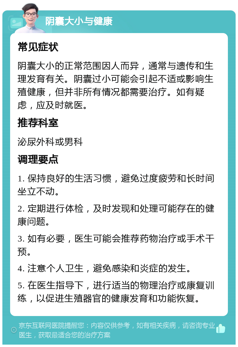 阴囊大小与健康 常见症状 阴囊大小的正常范围因人而异，通常与遗传和生理发育有关。阴囊过小可能会引起不适或影响生殖健康，但并非所有情况都需要治疗。如有疑虑，应及时就医。 推荐科室 泌尿外科或男科 调理要点 1. 保持良好的生活习惯，避免过度疲劳和长时间坐立不动。 2. 定期进行体检，及时发现和处理可能存在的健康问题。 3. 如有必要，医生可能会推荐药物治疗或手术干预。 4. 注意个人卫生，避免感染和炎症的发生。 5. 在医生指导下，进行适当的物理治疗或康复训练，以促进生殖器官的健康发育和功能恢复。