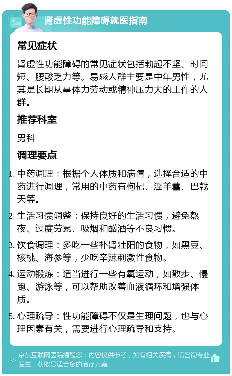 肾虚性功能障碍就医指南 常见症状 肾虚性功能障碍的常见症状包括勃起不坚、时间短、腰酸乏力等。易感人群主要是中年男性，尤其是长期从事体力劳动或精神压力大的工作的人群。 推荐科室 男科 调理要点 中药调理：根据个人体质和病情，选择合适的中药进行调理，常用的中药有枸杞、淫羊藿、巴戟天等。 生活习惯调整：保持良好的生活习惯，避免熬夜、过度劳累、吸烟和酗酒等不良习惯。 饮食调理：多吃一些补肾壮阳的食物，如黑豆、核桃、海参等，少吃辛辣刺激性食物。 运动锻炼：适当进行一些有氧运动，如散步、慢跑、游泳等，可以帮助改善血液循环和增强体质。 心理疏导：性功能障碍不仅是生理问题，也与心理因素有关，需要进行心理疏导和支持。