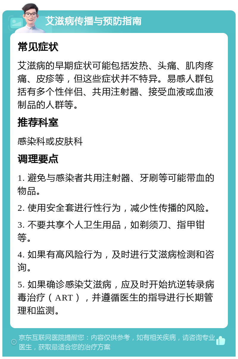 艾滋病传播与预防指南 常见症状 艾滋病的早期症状可能包括发热、头痛、肌肉疼痛、皮疹等，但这些症状并不特异。易感人群包括有多个性伴侣、共用注射器、接受血液或血液制品的人群等。 推荐科室 感染科或皮肤科 调理要点 1. 避免与感染者共用注射器、牙刷等可能带血的物品。 2. 使用安全套进行性行为，减少性传播的风险。 3. 不要共享个人卫生用品，如剃须刀、指甲钳等。 4. 如果有高风险行为，及时进行艾滋病检测和咨询。 5. 如果确诊感染艾滋病，应及时开始抗逆转录病毒治疗（ART），并遵循医生的指导进行长期管理和监测。