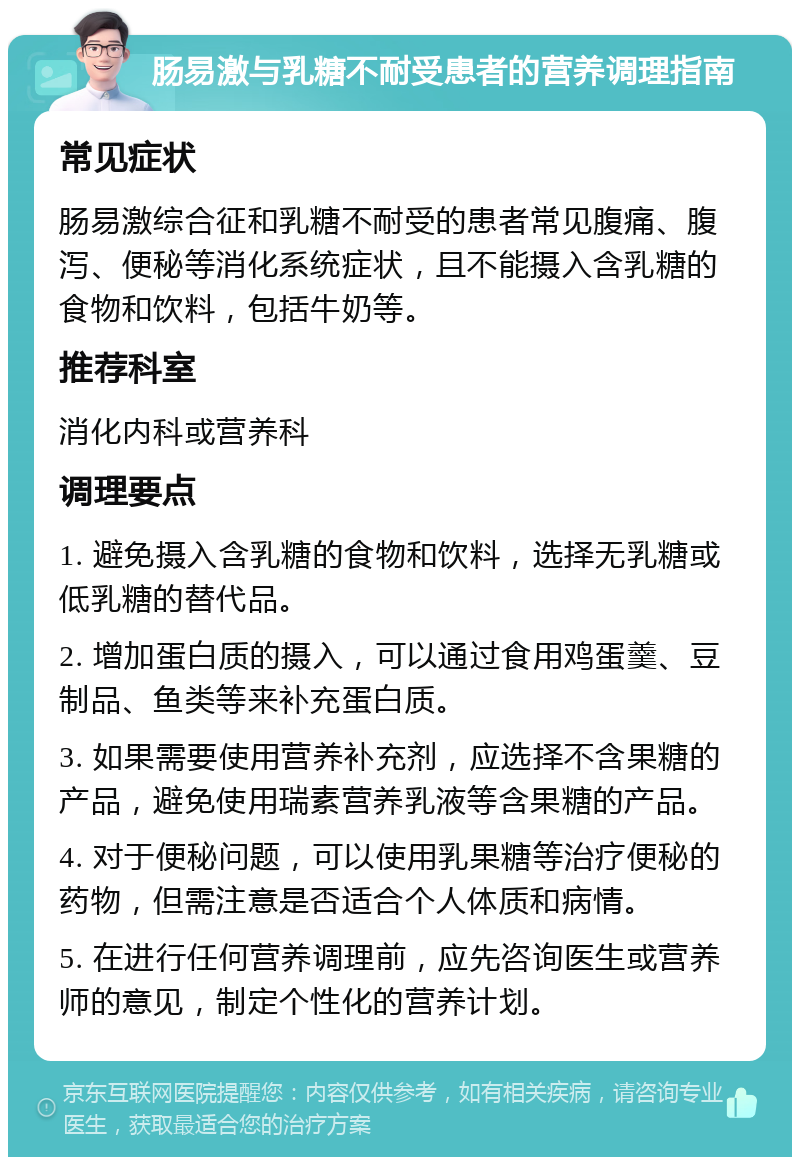 肠易激与乳糖不耐受患者的营养调理指南 常见症状 肠易激综合征和乳糖不耐受的患者常见腹痛、腹泻、便秘等消化系统症状，且不能摄入含乳糖的食物和饮料，包括牛奶等。 推荐科室 消化内科或营养科 调理要点 1. 避免摄入含乳糖的食物和饮料，选择无乳糖或低乳糖的替代品。 2. 增加蛋白质的摄入，可以通过食用鸡蛋羹、豆制品、鱼类等来补充蛋白质。 3. 如果需要使用营养补充剂，应选择不含果糖的产品，避免使用瑞素营养乳液等含果糖的产品。 4. 对于便秘问题，可以使用乳果糖等治疗便秘的药物，但需注意是否适合个人体质和病情。 5. 在进行任何营养调理前，应先咨询医生或营养师的意见，制定个性化的营养计划。