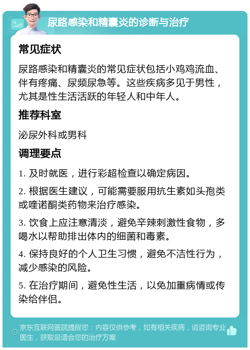 尿路感染和精囊炎的诊断与治疗 常见症状 尿路感染和精囊炎的常见症状包括小鸡鸡流血、伴有疼痛、尿频尿急等。这些疾病多见于男性，尤其是性生活活跃的年轻人和中年人。 推荐科室 泌尿外科或男科 调理要点 1. 及时就医，进行彩超检查以确定病因。 2. 根据医生建议，可能需要服用抗生素如头孢类或喹诺酮类药物来治疗感染。 3. 饮食上应注意清淡，避免辛辣刺激性食物，多喝水以帮助排出体内的细菌和毒素。 4. 保持良好的个人卫生习惯，避免不洁性行为，减少感染的风险。 5. 在治疗期间，避免性生活，以免加重病情或传染给伴侣。