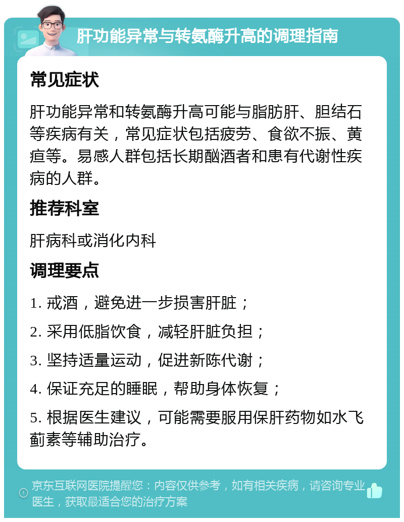 肝功能异常与转氨酶升高的调理指南 常见症状 肝功能异常和转氨酶升高可能与脂肪肝、胆结石等疾病有关，常见症状包括疲劳、食欲不振、黄疸等。易感人群包括长期酗酒者和患有代谢性疾病的人群。 推荐科室 肝病科或消化内科 调理要点 1. 戒酒，避免进一步损害肝脏； 2. 采用低脂饮食，减轻肝脏负担； 3. 坚持适量运动，促进新陈代谢； 4. 保证充足的睡眠，帮助身体恢复； 5. 根据医生建议，可能需要服用保肝药物如水飞蓟素等辅助治疗。