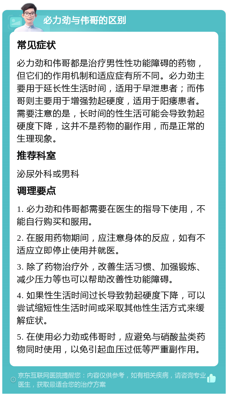 必力劲与伟哥的区别 常见症状 必力劲和伟哥都是治疗男性性功能障碍的药物，但它们的作用机制和适应症有所不同。必力劲主要用于延长性生活时间，适用于早泄患者；而伟哥则主要用于增强勃起硬度，适用于阳痿患者。需要注意的是，长时间的性生活可能会导致勃起硬度下降，这并不是药物的副作用，而是正常的生理现象。 推荐科室 泌尿外科或男科 调理要点 1. 必力劲和伟哥都需要在医生的指导下使用，不能自行购买和服用。 2. 在服用药物期间，应注意身体的反应，如有不适应立即停止使用并就医。 3. 除了药物治疗外，改善生活习惯、加强锻炼、减少压力等也可以帮助改善性功能障碍。 4. 如果性生活时间过长导致勃起硬度下降，可以尝试缩短性生活时间或采取其他性生活方式来缓解症状。 5. 在使用必力劲或伟哥时，应避免与硝酸盐类药物同时使用，以免引起血压过低等严重副作用。