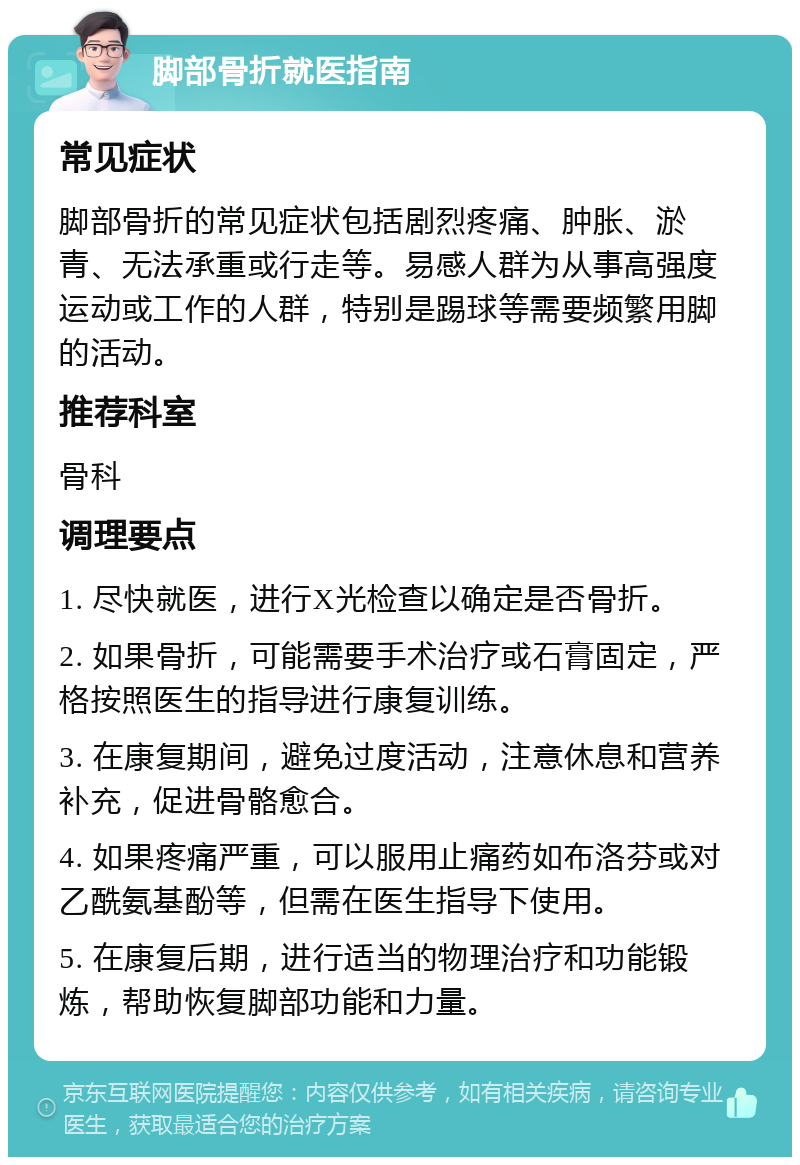 脚部骨折就医指南 常见症状 脚部骨折的常见症状包括剧烈疼痛、肿胀、淤青、无法承重或行走等。易感人群为从事高强度运动或工作的人群，特别是踢球等需要频繁用脚的活动。 推荐科室 骨科 调理要点 1. 尽快就医，进行X光检查以确定是否骨折。 2. 如果骨折，可能需要手术治疗或石膏固定，严格按照医生的指导进行康复训练。 3. 在康复期间，避免过度活动，注意休息和营养补充，促进骨骼愈合。 4. 如果疼痛严重，可以服用止痛药如布洛芬或对乙酰氨基酚等，但需在医生指导下使用。 5. 在康复后期，进行适当的物理治疗和功能锻炼，帮助恢复脚部功能和力量。