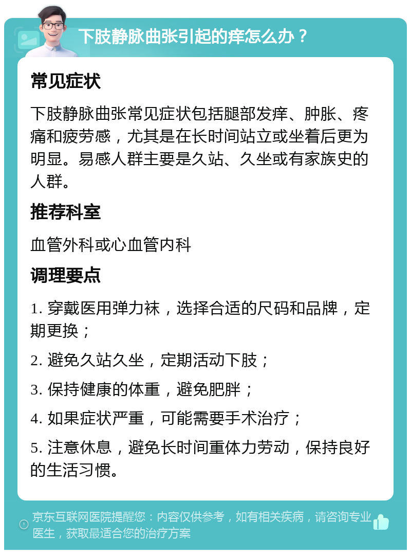 下肢静脉曲张引起的痒怎么办？ 常见症状 下肢静脉曲张常见症状包括腿部发痒、肿胀、疼痛和疲劳感，尤其是在长时间站立或坐着后更为明显。易感人群主要是久站、久坐或有家族史的人群。 推荐科室 血管外科或心血管内科 调理要点 1. 穿戴医用弹力袜，选择合适的尺码和品牌，定期更换； 2. 避免久站久坐，定期活动下肢； 3. 保持健康的体重，避免肥胖； 4. 如果症状严重，可能需要手术治疗； 5. 注意休息，避免长时间重体力劳动，保持良好的生活习惯。