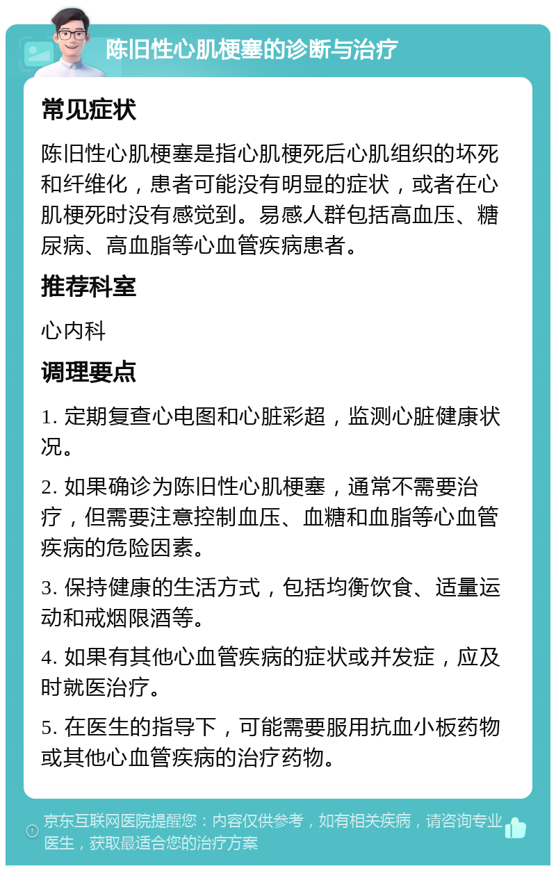 陈旧性心肌梗塞的诊断与治疗 常见症状 陈旧性心肌梗塞是指心肌梗死后心肌组织的坏死和纤维化，患者可能没有明显的症状，或者在心肌梗死时没有感觉到。易感人群包括高血压、糖尿病、高血脂等心血管疾病患者。 推荐科室 心内科 调理要点 1. 定期复查心电图和心脏彩超，监测心脏健康状况。 2. 如果确诊为陈旧性心肌梗塞，通常不需要治疗，但需要注意控制血压、血糖和血脂等心血管疾病的危险因素。 3. 保持健康的生活方式，包括均衡饮食、适量运动和戒烟限酒等。 4. 如果有其他心血管疾病的症状或并发症，应及时就医治疗。 5. 在医生的指导下，可能需要服用抗血小板药物或其他心血管疾病的治疗药物。