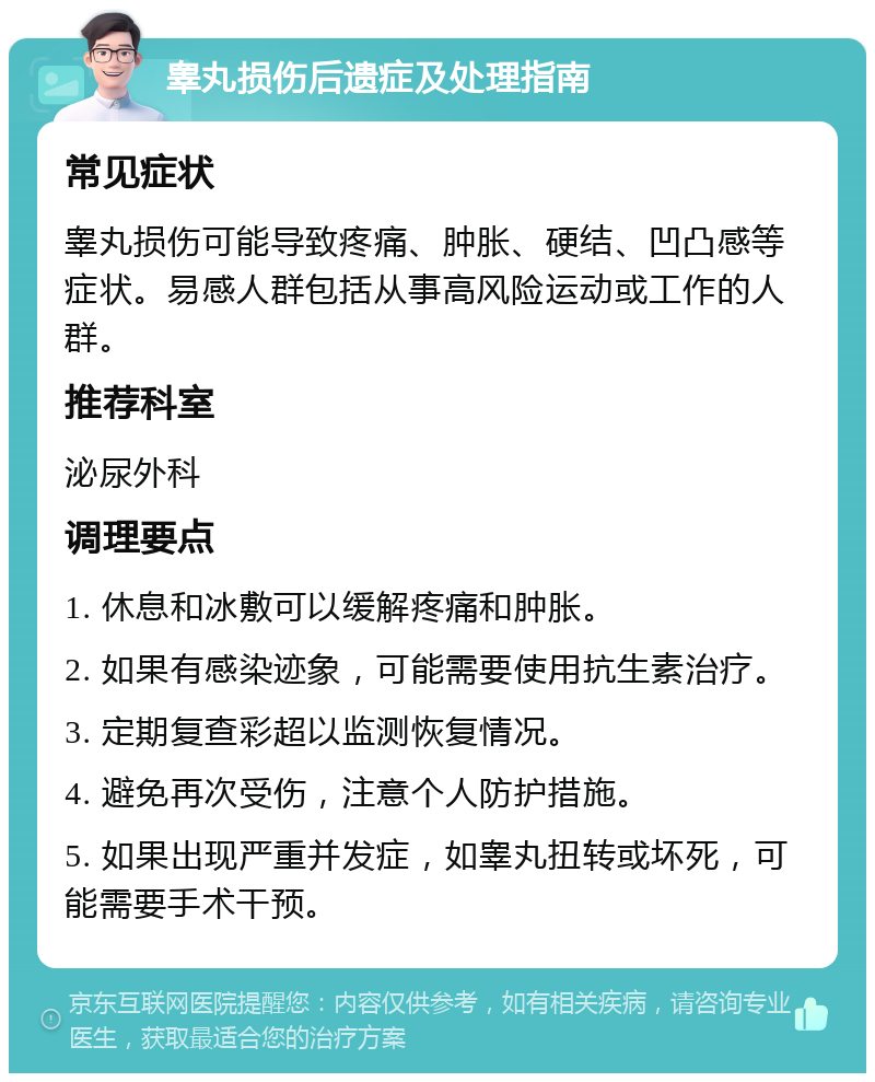 睾丸损伤后遗症及处理指南 常见症状 睾丸损伤可能导致疼痛、肿胀、硬结、凹凸感等症状。易感人群包括从事高风险运动或工作的人群。 推荐科室 泌尿外科 调理要点 1. 休息和冰敷可以缓解疼痛和肿胀。 2. 如果有感染迹象，可能需要使用抗生素治疗。 3. 定期复查彩超以监测恢复情况。 4. 避免再次受伤，注意个人防护措施。 5. 如果出现严重并发症，如睾丸扭转或坏死，可能需要手术干预。