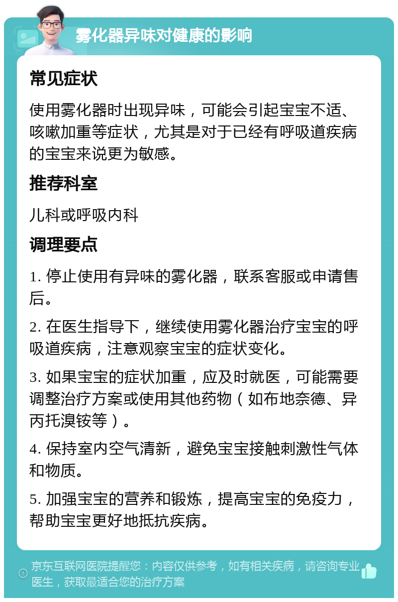 雾化器异味对健康的影响 常见症状 使用雾化器时出现异味，可能会引起宝宝不适、咳嗽加重等症状，尤其是对于已经有呼吸道疾病的宝宝来说更为敏感。 推荐科室 儿科或呼吸内科 调理要点 1. 停止使用有异味的雾化器，联系客服或申请售后。 2. 在医生指导下，继续使用雾化器治疗宝宝的呼吸道疾病，注意观察宝宝的症状变化。 3. 如果宝宝的症状加重，应及时就医，可能需要调整治疗方案或使用其他药物（如布地奈德、异丙托溴铵等）。 4. 保持室内空气清新，避免宝宝接触刺激性气体和物质。 5. 加强宝宝的营养和锻炼，提高宝宝的免疫力，帮助宝宝更好地抵抗疾病。